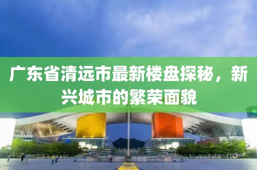 广东省清远市最新楼盘探秘，新兴城市的繁荣面貌