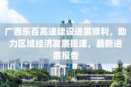 广西乐百高速建设进展顺利，助力区域经济发展提速，最新进展报告