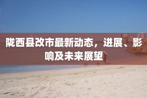 陇西县改市最新动态，进展、影响及未来展望