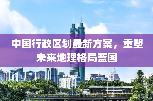 中国行政区划最新方案，重塑未来地理格局蓝图
