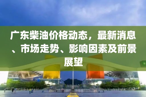 广东柴油价格动态，最新消息、市场走势、影响因素及前景展望