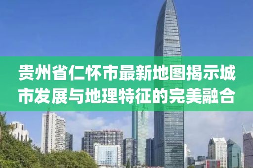 贵州省仁怀市最新地图揭示城市发展与地理特征的完美融合