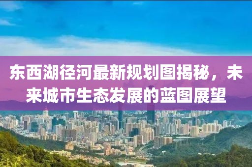 东西湖径河最新规划图揭秘，未来城市生态发展的蓝图展望