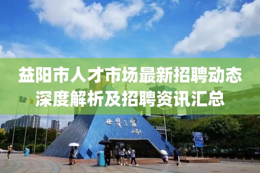 益阳市人才市场最新招聘动态深度解析及招聘资讯汇总