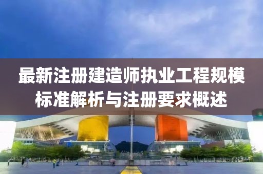 最新注册建造师执业工程规模标准解析与注册要求概述