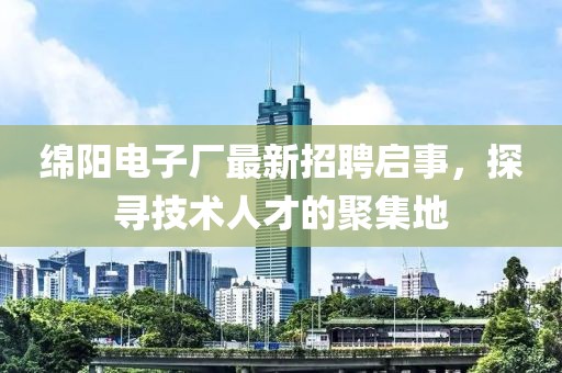 绵阳电子厂最新招聘启事，探寻技术人才的聚集地