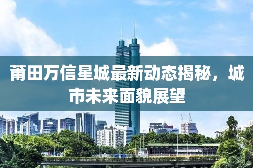 莆田万信星城最新动态揭秘，城市未来面貌展望
