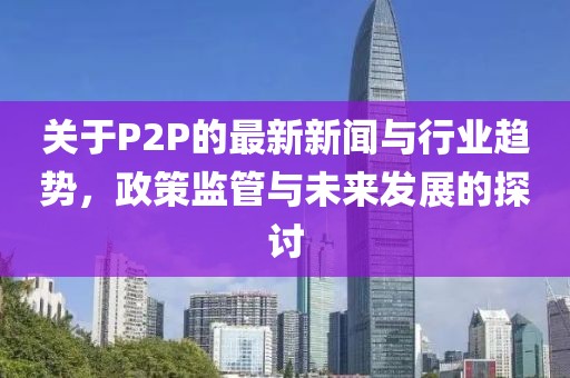 关于P2P的最新新闻与行业趋势，政策监管与未来发展的探讨