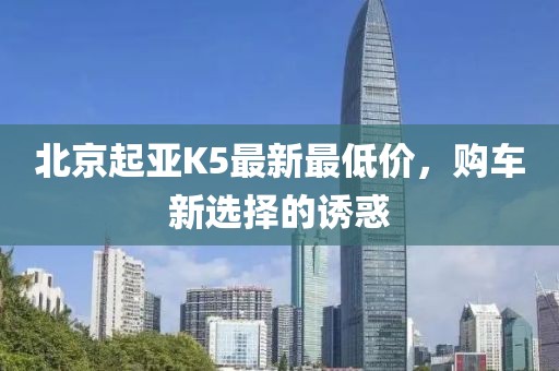 北京起亚K5最新最低价，购车新选择的诱惑