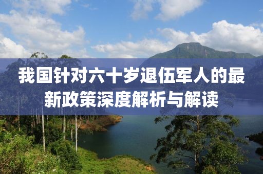 我国针对六十岁退伍军人的最新政策深度解析与解读