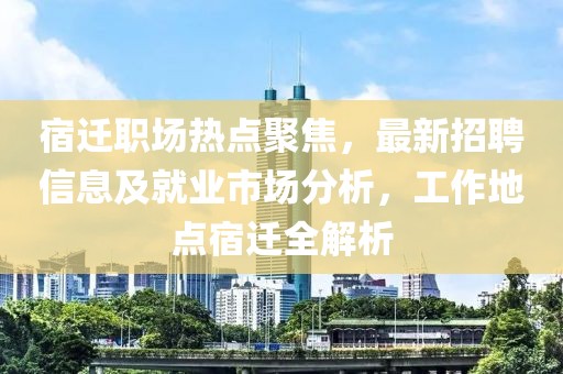 宿迁职场热点聚焦，最新招聘信息及就业市场分析，工作地点宿迁全解析