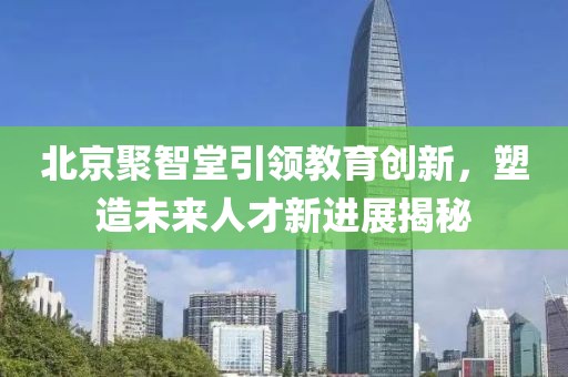 北京聚智堂引领教育创新，塑造未来人才新进展揭秘