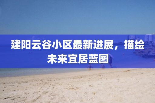 建阳云谷小区最新进展，描绘未来宜居蓝图