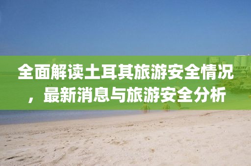 全面解读土耳其旅游安全情况，最新消息与旅游安全分析