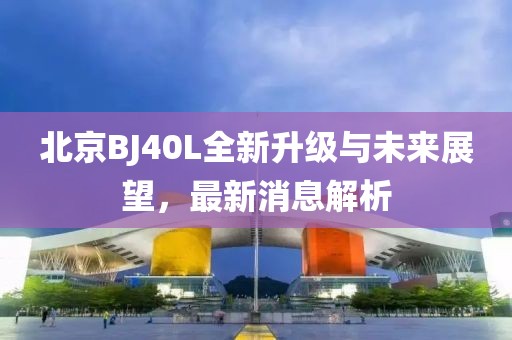 北京BJ40L全新升级与未来展望，最新消息解析