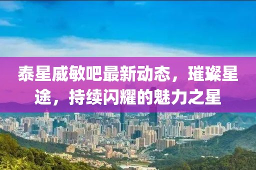泰星威敏吧最新动态，璀璨星途，持续闪耀的魅力之星