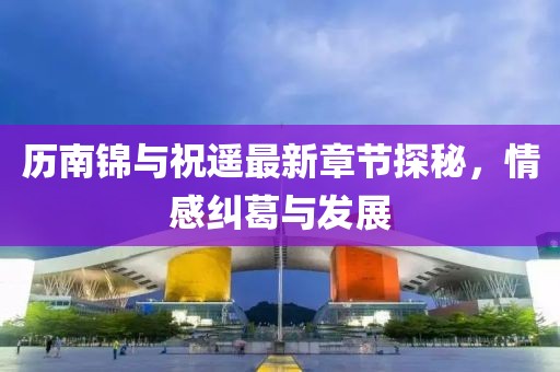 历南锦与祝遥最新章节探秘，情感纠葛与发展