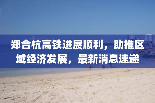 郑合杭高铁进展顺利，助推区域经济发展，最新消息速递
