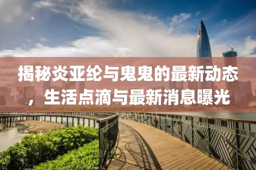揭秘炎亚纶与鬼鬼的最新动态，生活点滴与最新消息曝光