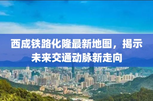 西成铁路化隆最新地图，揭示未来交通动脉新走向