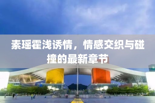素瑶霍浅诱情，情感交织与碰撞的最新章节