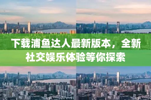 下载浦鱼达人最新版本，全新社交娱乐体验等你探索