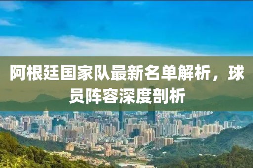 阿根廷国家队最新名单解析，球员阵容深度剖析