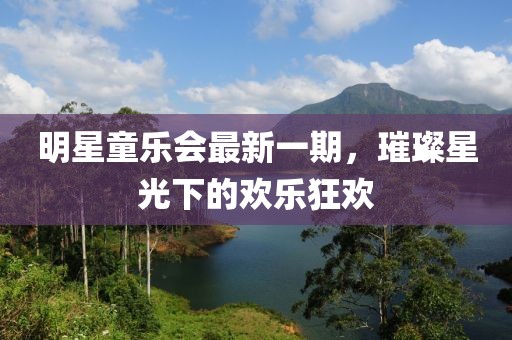 明星童乐会最新一期，璀璨星光下的欢乐狂欢