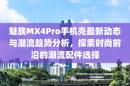 魅族MX4Pro手机壳最新动态与潮流趋势分析，探索时尚前沿的潮流配件选择