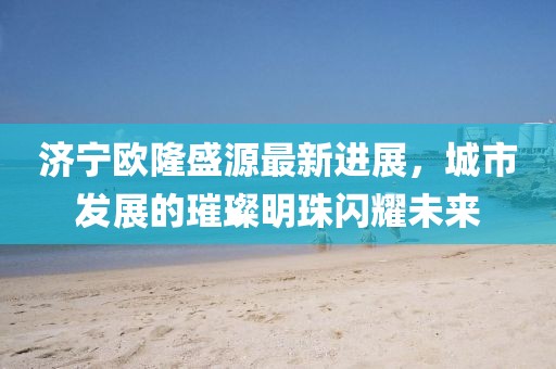 济宁欧隆盛源最新进展，城市发展的璀璨明珠闪耀未来