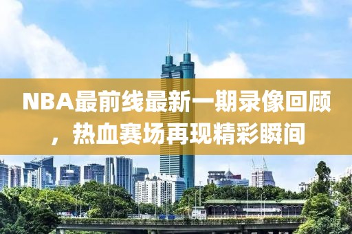 NBA最前线最新一期录像回顾，热血赛场再现精彩瞬间