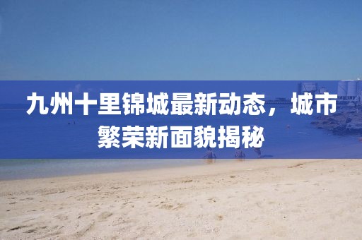 九州十里锦城最新动态，城市繁荣新面貌揭秘