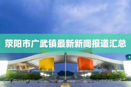 荥阳市广武镇最新新闻报道汇总