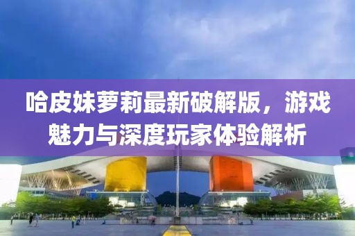 哈皮妹萝莉最新破解版，游戏魅力与深度玩家体验解析