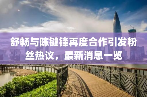 舒畅与陈键锋再度合作引发粉丝热议，最新消息一览