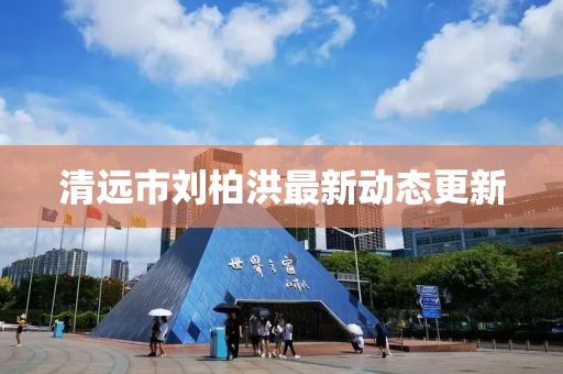 清远市刘柏洪最新动态更新