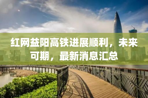 红网益阳高铁进展顺利，未来可期，最新消息汇总