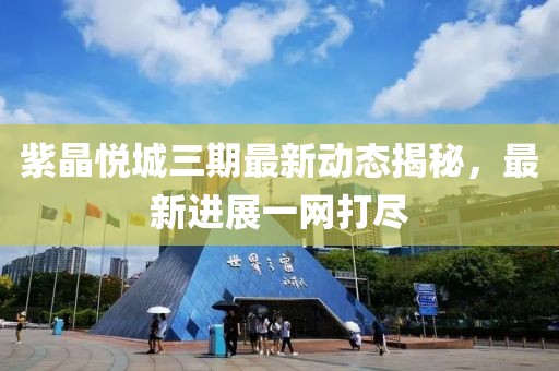紫晶悦城三期最新动态揭秘，最新进展一网打尽