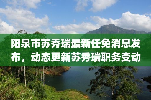 阳泉市苏秀瑞最新任免消息发布，动态更新苏秀瑞职务变动