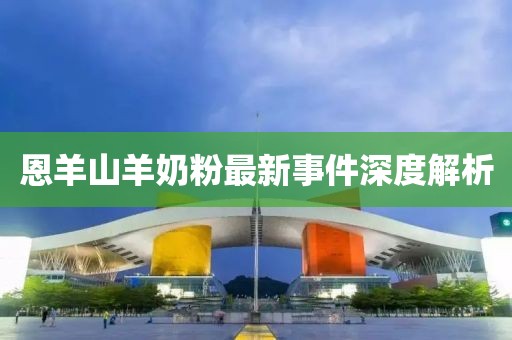 恩羊山羊奶粉最新事件深度解析