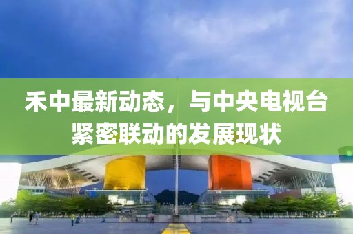 禾中最新动态，与中央电视台紧密联动的发展现状