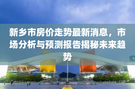 新乡市房价走势最新消息，市场分析与预测报告揭秘未来趋势