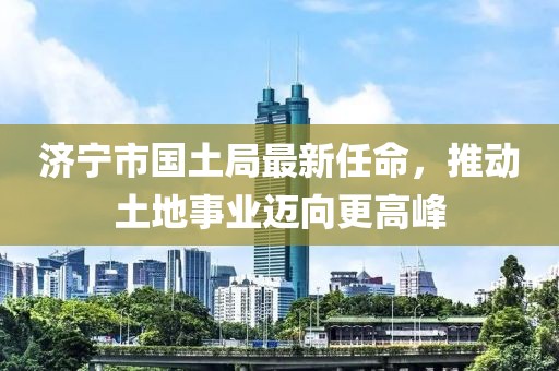 济宁市国土局最新任命，推动土地事业迈向更高峰