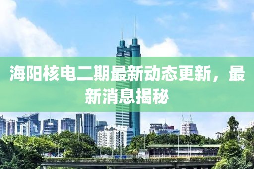 海阳核电二期最新动态更新，最新消息揭秘