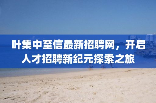 叶集中至信最新招聘网，开启人才招聘新纪元探索之旅
