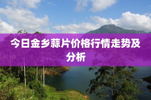今日金乡蒜片价格行情走势及分析