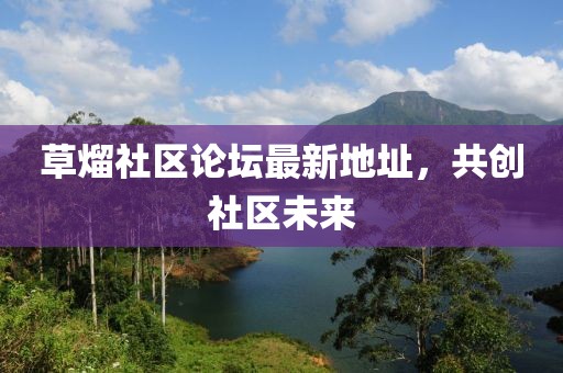 草熘社区论坛最新地址，共创社区未来