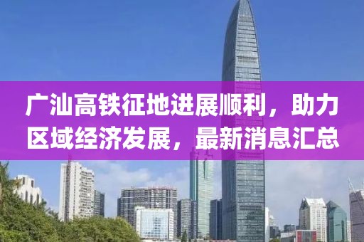 广汕高铁征地进展顺利，助力区域经济发展，最新消息汇总