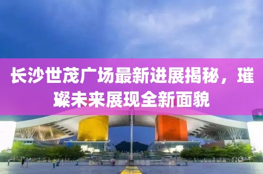 长沙世茂广场最新进展揭秘，璀璨未来展现全新面貌