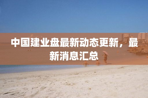 中国建业盘最新动态更新，最新消息汇总